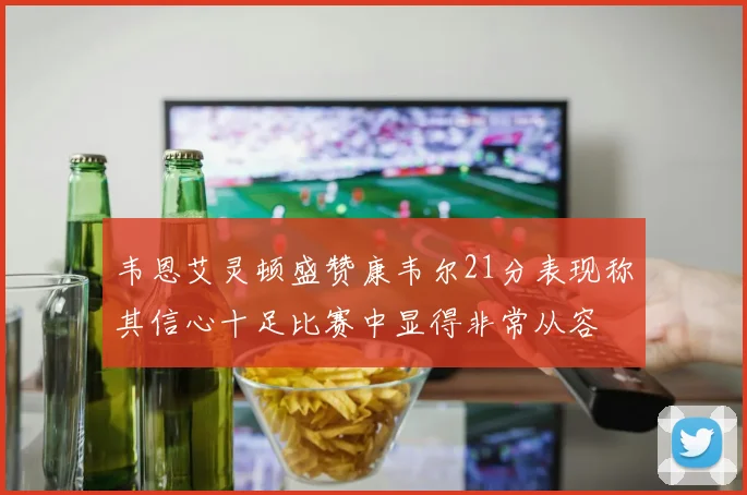 韦恩艾灵顿盛赞康韦尔21分表现称其信心十足比赛中显得非常从容