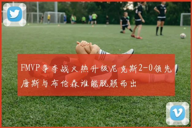 FMVP争夺战火热升级尼克斯2-0领先唐斯与布伦森谁能脱颖而出