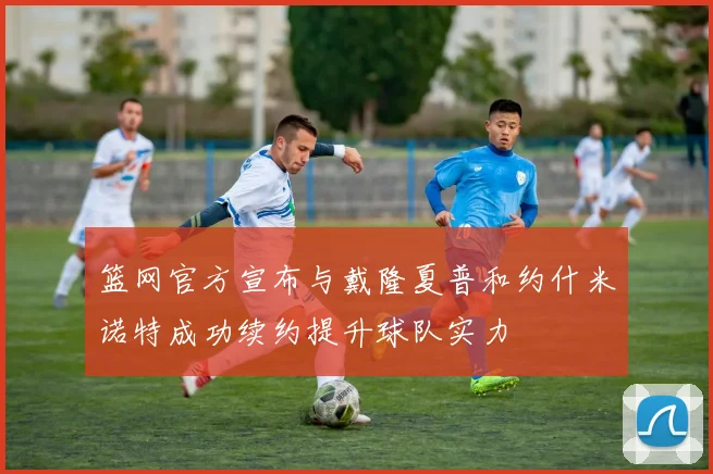 篮网官方宣布与戴隆夏普和约什米诺特成功续约提升球队实力