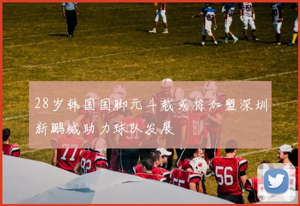 28岁韩国国脚元斗载或将加盟深圳新鹏城助力球队发展