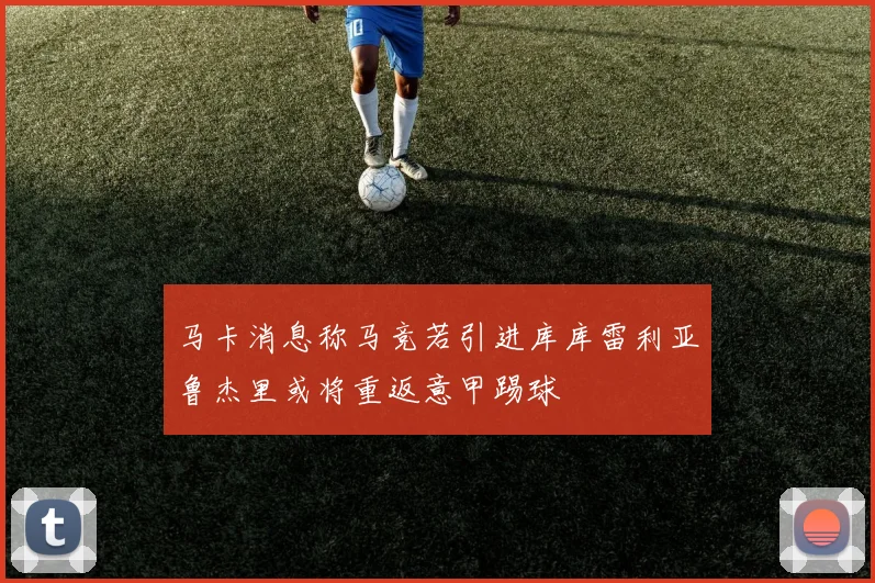 马卡消息称马竞若引进库库雷利亚鲁杰里或将重返意甲踢球