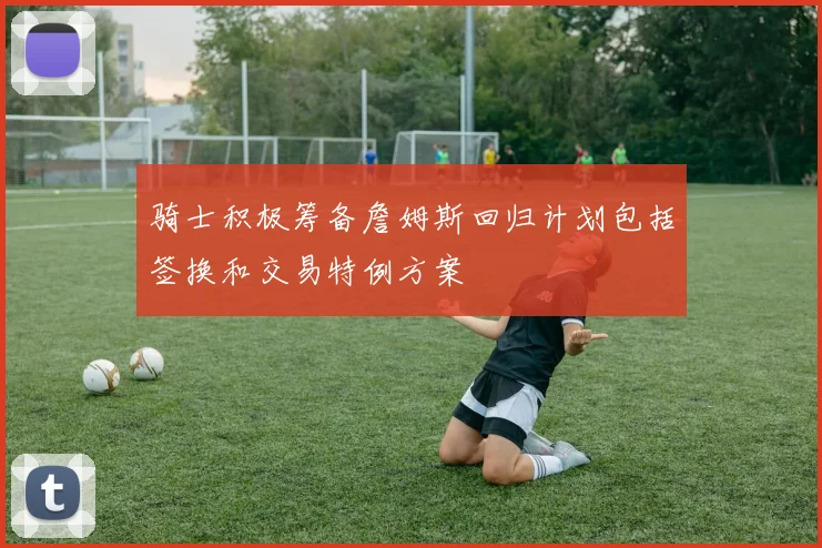 骑士积极筹备詹姆斯回归计划包括签换和交易特例方案