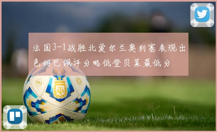 法国3-1战胜北爱尔兰奥利塞表现出色姆巴佩评分略低登贝莱最低分