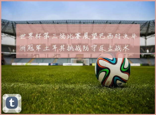 世界杯第三场比赛展望巴西对决非洲冠军土耳其挑战防守反击战术