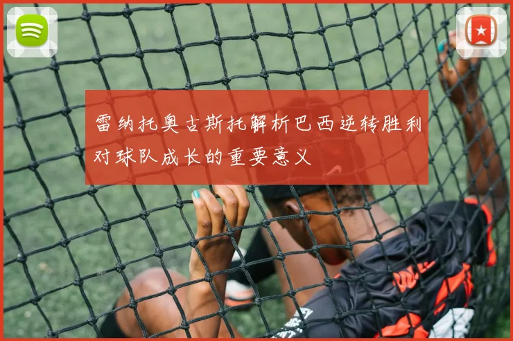 雷纳托奥古斯托解析巴西逆转胜利对球队成长的重要意义