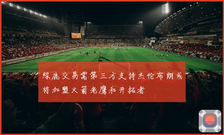 绿鹿交易需第三方支持杰伦布朗或将加盟火箭老鹰和开拓者