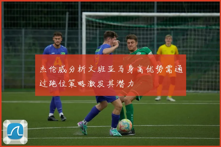 杰伦威分析文班亚马身高优势需通过跑位策略激发其潜力