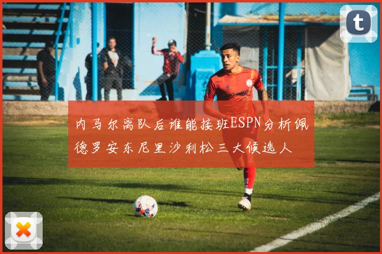 内马尔离队后谁能接班ESPN分析佩德罗安东尼里沙利松三大候选人