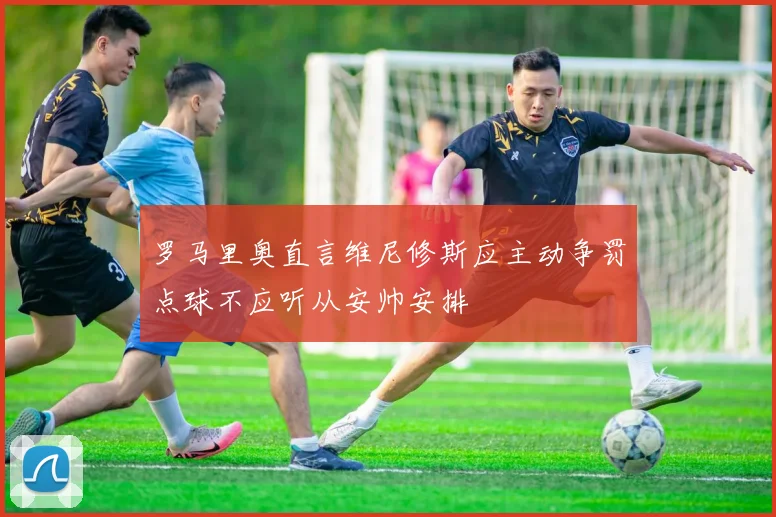 罗马里奥直言维尼修斯应主动争罚点球不应听从安帅安排
