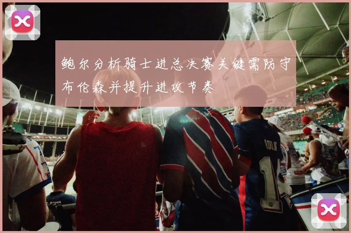鲍尔分析骑士进总决赛关键需防守布伦森并提升进攻节奏