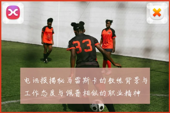 电讯报揭秘马雷斯卡的教练背景与工作态度与佩普相似的职业精神