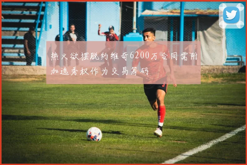 热火欲摆脱约维奇6200万合同需附加选秀权作为交易筹码