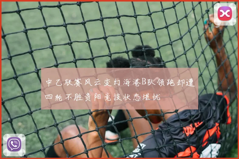 中乙联赛风云变幻海港B队领跑却遭四轮不胜贵阳竞技状态堪忧