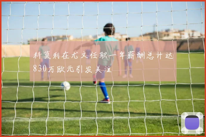 科莫利在尤文任职一年薪酬总计达830万欧元引发关注