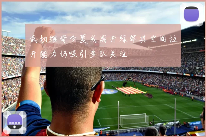 武切维奇今夏或离开绿军其空间拉开能力仍吸引多队关注