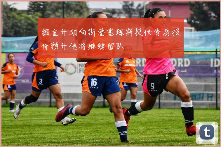 掘金计划向斯潘塞琼斯提供资质报价预计他将继续留队